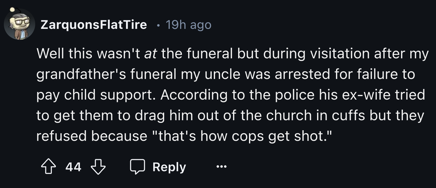 number - ZarquonsFlat Tire 19h ago Well this wasn't at the funeral but during visitation after my grandfather's funeral my uncle was arrested for failure to pay child support. According to the police his exwife tried to get them to drag him out of the chu